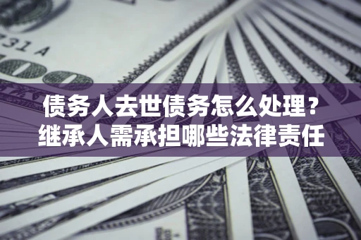 北京债务人去世债务怎么处理？继承人需承担哪些法律责任？